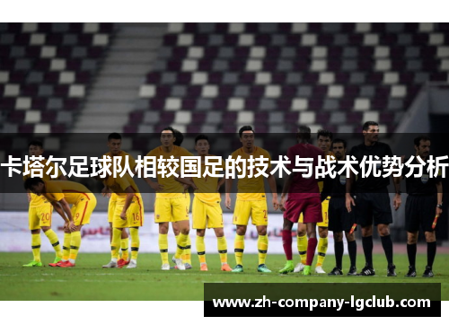 卡塔尔足球队相较国足的技术与战术优势分析