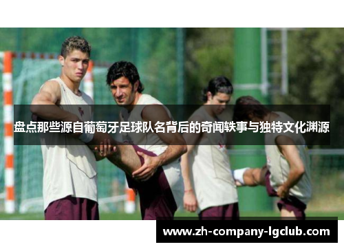 盘点那些源自葡萄牙足球队名背后的奇闻轶事与独特文化渊源