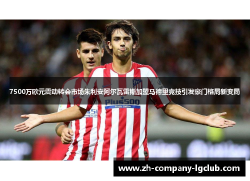 7500万欧元震动转会市场朱利安阿尔瓦雷斯加盟马德里竞技引发豪门格局新变局