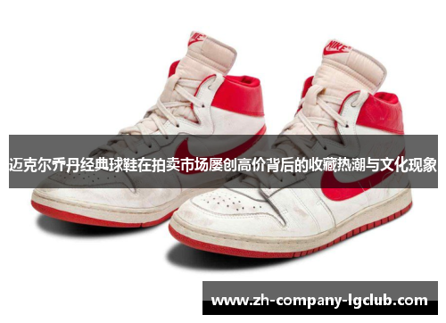 迈克尔乔丹经典球鞋在拍卖市场屡创高价背后的收藏热潮与文化现象